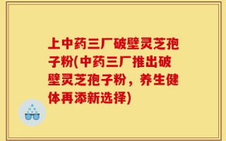上中药三厂破壁灵芝孢子粉(中药三厂推出破壁灵芝孢子粉，养生健体再添新选择)