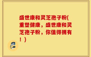 盛世康和灵芝孢子粉(重塑健康，盛世康和灵芝孢子粉，你值得拥有！)
