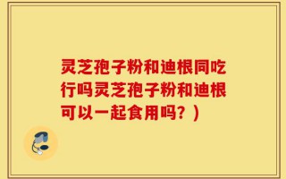 灵芝孢子粉和迪根同吃行吗灵芝孢子粉和迪根可以一起食用吗？)
