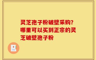 灵芝孢子粉破壁采购？哪里可以买到正宗的灵芝破壁孢子粉