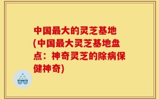中国最大的灵芝基地 (中国最大灵芝基地盘点：神奇灵芝的除病保健神奇)