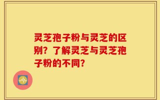 灵芝孢子粉与灵芝的区别？了解灵芝与灵芝孢子粉的不同？