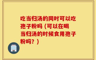 吃当归汤的同时可以吃孢子粉吗 (可以在喝当归汤的时候食用孢子粉吗？)