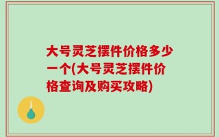 大号灵芝摆件价格多少一个(大号灵芝摆件价格查询及购买攻略)