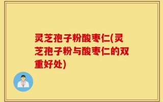 灵芝孢子粉酸枣仁(灵芝孢子粉与酸枣仁的双重好处)
