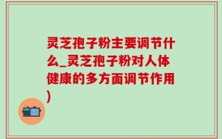 灵芝孢子粉主要调节什么_灵芝孢子粉对人体健康的多方面调节作用)