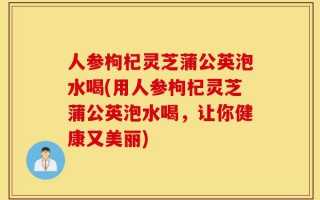 人参枸杞灵芝蒲公英泡水喝(用人参枸杞灵芝蒲公英泡水喝，让你健康又美丽)
