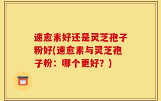 速愈素好还是灵芝孢子粉好(速愈素与灵芝孢子粉：哪个更好？)