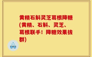 黄精石斛灵芝葛根降糖(黄精、石斛、灵芝、葛根联手！降糖效果拔群)