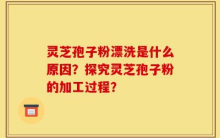 灵芝孢子粉漂洗是什么原因？探究灵芝孢子粉的加工过程？