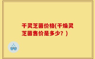 干灵芝菌价格(干燥灵芝菌售价是多少？)