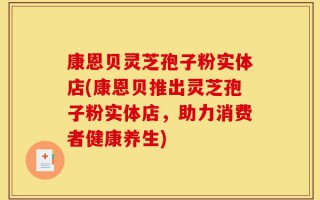 康恩贝灵芝孢子粉实体店(康恩贝推出灵芝孢子粉实体店，助力消费者健康养生)