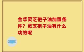 金华灵芝孢子油加盟条件？灵芝孢子油有什么功效呢