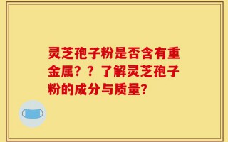 灵芝孢子粉是否含有重金属？？了解灵芝孢子粉的成分与质量？