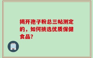揭开孢子粉总三帖测定的，如何挑选优质保健食品？
