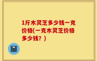 1斤木灵芝多少钱一克价格(一克木灵芝价格多少钱？)