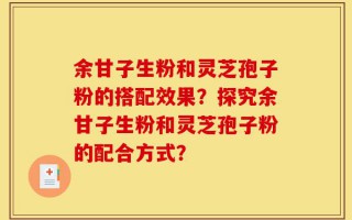 余甘子生粉和灵芝孢子粉的搭配效果？探究余甘子生粉和灵芝孢子粉的配合方式？
