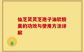 仙芝灵灵芝孢子油软胶囊的功效与使用方法详解
