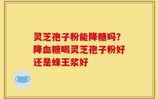 灵芝孢子粉能降糖吗？降血糖喝灵芝孢子粉好还是蜂王浆好