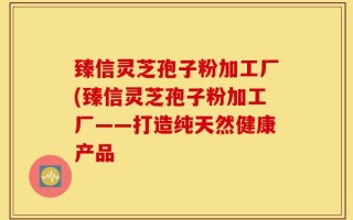 臻信灵芝孢子粉加工厂(臻信灵芝孢子粉加工厂——打造纯天然健康产品