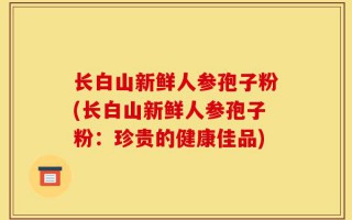 长白山新鲜人参孢子粉(长白山新鲜人参孢子粉：珍贵的健康佳品)