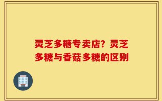 灵芝多糖专卖店？灵芝多糖与香菇多糖的区别