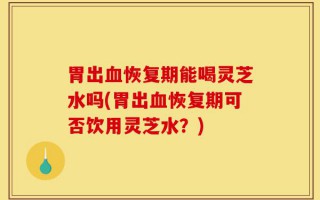 胃出血恢复期能喝灵芝水吗(胃出血恢复期可否饮用灵芝水？)