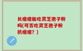 长痘痘能吃灵芝孢子粉吗(可否吃灵芝孢子粉抗痘痘？)