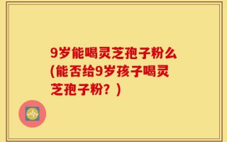 9岁能喝灵芝孢子粉么(能否给9岁孩子喝灵芝孢子粉？)