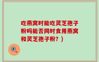 吃燕窝时能吃灵芝孢子粉吗能否同时食用燕窝和灵芝孢子粉？)