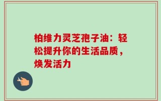 柏维力灵芝孢子油：轻松提升你的生活品质，焕发活力