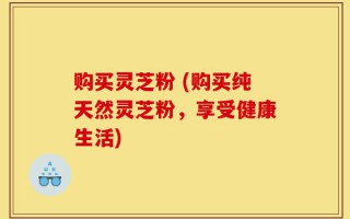购买灵芝粉 (购买纯天然灵芝粉，享受健康生活)
