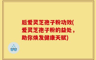 后爱灵芝孢子粉功效(爱灵芝孢子粉的益处，助你焕发健康天赋)