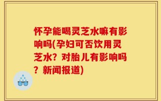 怀孕能喝灵芝水嘛有影响吗(孕妇可否饮用灵芝水？对胎儿有影响吗？新闻报道)