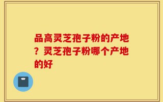 品高灵芝孢子粉的产地？灵芝孢子粉哪个产地的好