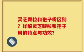灵芝颗粒和孢子粉区别？详解灵芝颗粒和孢子粉的特点与功效？