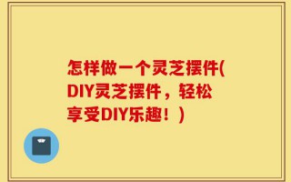 怎样做一个灵芝摆件(DIY灵芝摆件，轻松享受DIY乐趣！)
