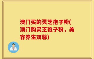 澳门买的灵芝孢子粉(澳门购灵芝孢子粉，美容养生双馨)