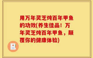 用万年灵芝炖百年甲鱼的功效(养生佳品！万年灵芝炖百年甲鱼，颠覆你的健康体验)
