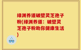 绿渊养道破壁灵芝孢子粉(绿渊养道：破壁灵芝孢子粉助你健康生活)