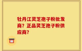 牡丹江灵芝孢子粉批发商？正品灵芝孢子粉供应商？