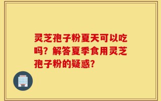 灵芝孢子粉夏天可以吃吗？解答夏季食用灵芝孢子粉的疑惑？