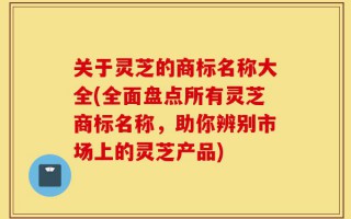 关于灵芝的商标名称大全(全面盘点所有灵芝商标名称，助你辨别市场上的灵芝产品)