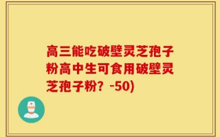 高三能吃破壁灵芝孢子粉高中生可食用破壁灵芝孢子粉？-50)