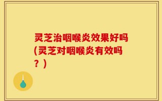 灵芝治咽喉炎效果好吗(灵芝对咽喉炎有效吗？)