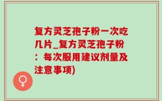 复方灵芝孢子粉一次吃几片_复方灵芝孢子粉：每次服用建议剂量及注意事项)