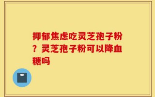 抑郁焦虑吃灵芝孢子粉？灵芝孢子粉可以降血糖吗