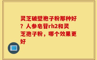 灵芝破壁袍子粉那种好？人参皂苷rh2和灵芝孢子粉，哪个效果更好