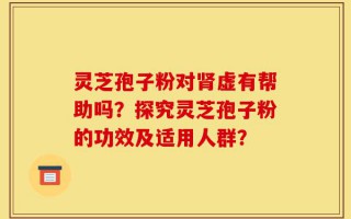 灵芝孢子粉对肾虚有帮助吗？探究灵芝孢子粉的功效及适用人群？