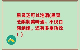 黑灵芝可以泡酒(黑灵芝酿制美味酒，不仅口感绝佳，还有多重功效！)